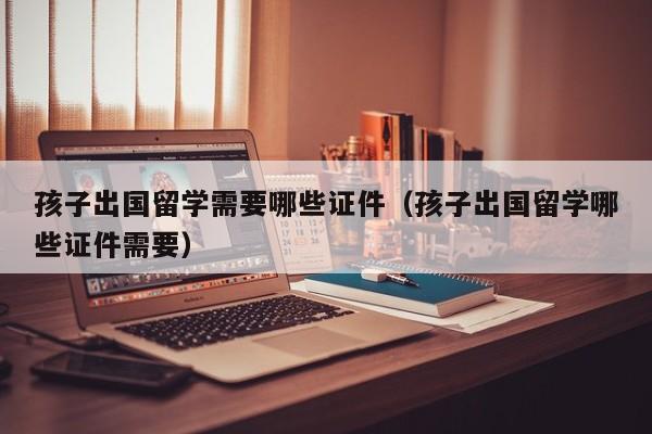 孩子出国留学需要哪些证件（孩子出国留学哪些证件需要）