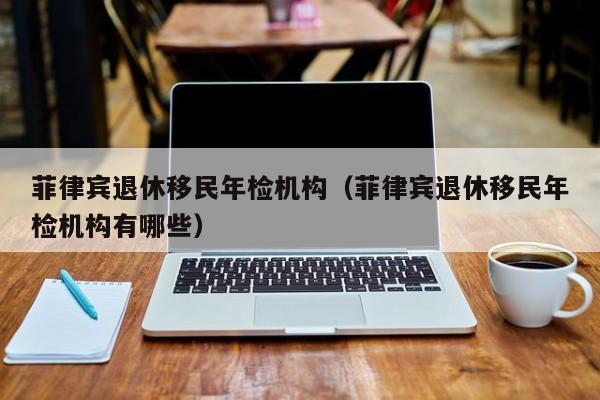 菲律宾退休移民年检机构（菲律宾退休移民年检机构有哪些）