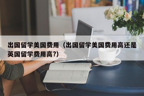出国留学美国费用（出国留学美国费用高还是英国留学费用高?）