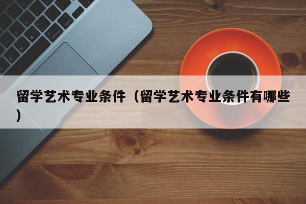 留学艺术专业条件（留学艺术专业条件有哪些）