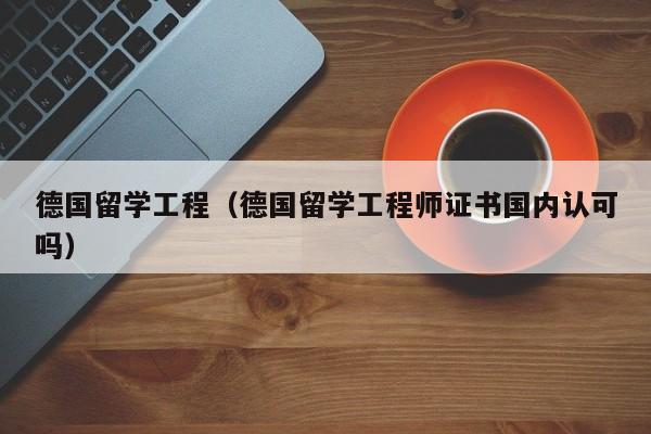 德国留学工程（德国留学工程师证书国内认可吗）