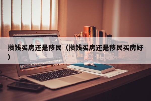 攒钱买房还是移民（攒钱买房还是移民买房好）