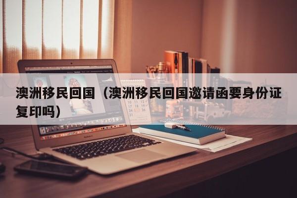 澳洲移民回国（澳洲移民回国邀请函要身份证复印吗）