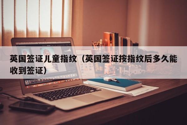 英国签证儿童指纹（英国签证按指纹后多久能收到签证）