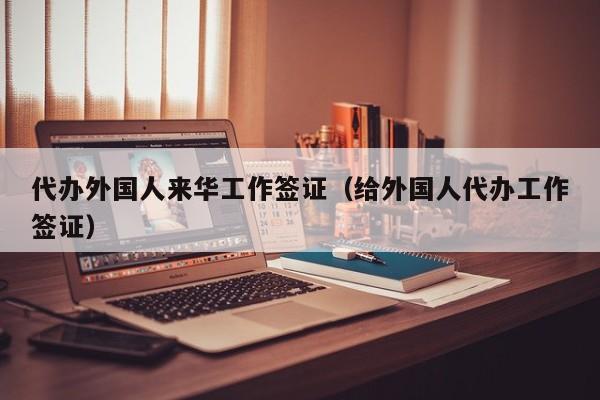 代办外国人来华工作签证（给外国人代办工作签证）