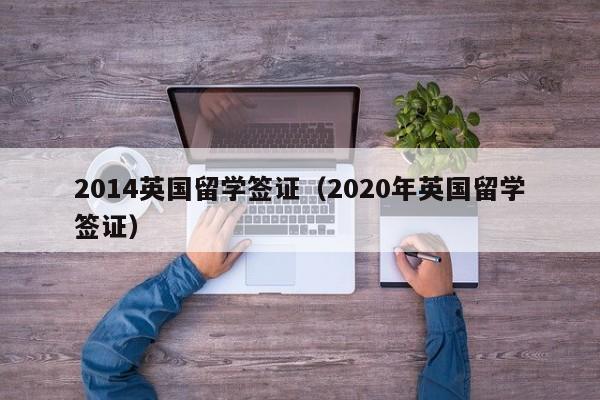 2014英国留学签证（2020年英国留学签证）
