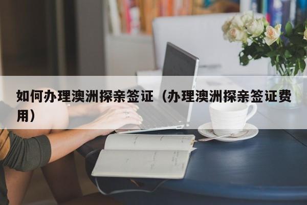 如何办理澳洲探亲签证（办理澳洲探亲签证费用）