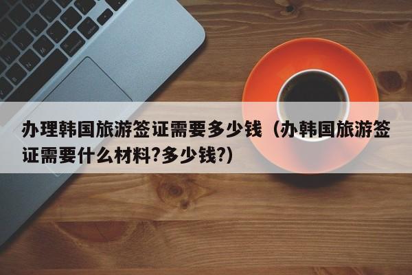 办理韩国旅游签证需要多少钱（办韩国旅游签证需要什么材料?多少钱?）