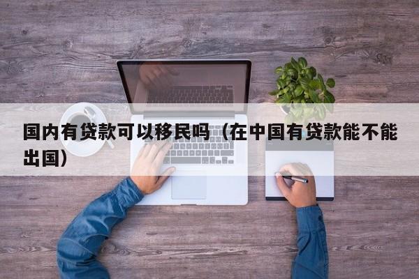 国内有贷款可以移民吗（在中国有贷款能不能出国）