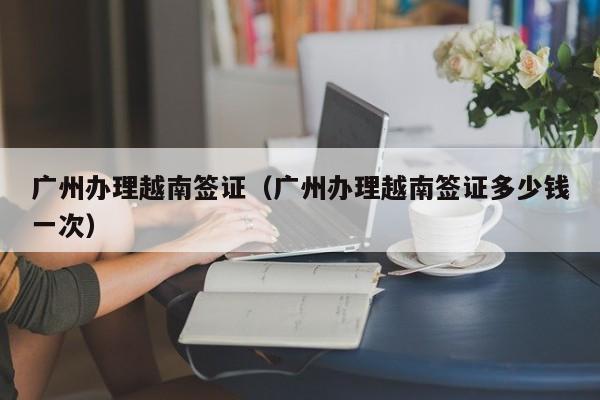 广州办理越南签证（广州办理越南签证多少钱一次）