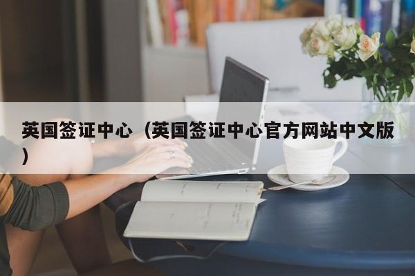 英国签证中心（英国签证中心官方网站中文版）